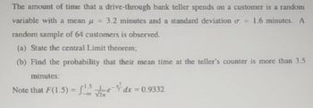 The amount of time that a
drive-through bank teller spends on a customer is a random
variable with a mean u = 3.2 minutes and a standard deviation = 1.6 minutes. A
random sample of 64 customers is observed.
(a) State the central Limit theorem;
(b) Find the probability that their mean time at the teller's counter is more than 3.5
minutes:
Note that F(1.5) = ¹.5dx=0.9332