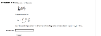 Problem #8: If the sums of the series
3(-1)"
(n+2)³
Problem #8:
Σ
11-0
is approximated by
3(-1)"
Sm= Σ (n+2)³
n-0
find the smallest possible m such that the alternating series error estimate says|s-Sm| < 0.03.
Save