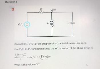 Question 2
R
V₁(t)
ww
Vs(t)
L
ell
Given R-80, C=5F, L=8H. Suppose all of the initial valuses are zero.
Use V1(t) as the unknown signal, the KCL equation of the above circuit is
v(t)-v,(t)
-xv,'(t)+Y 'v,(t)dr
A
What is the value of Y?