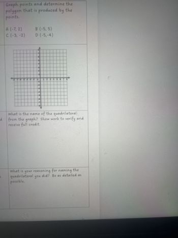 d
Graph points and determine the
polygon that is produced by the
points.
A (-7, 2)
B (-5,5)
C (-3, -2)
D (-5,-4)
What is the name of the quadrilateral
from the graph? Show work to verify and
receive full credit.
What is your reasoning for naming the
quadrilateral you did? Be as detailed as
possible.