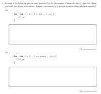 1. For each of the following, give an exact formula T(n) for the number of times the line // op is run. Show
your work and justify your answer. Assume i increments by 1 at each iteration unless otherwise specified.
for (int i = 0; i< 4+n ; i ++) {
// op
}
(a)
(b) 1
for (int i =1; i <= n*n *n ; i++) {
// op
(b).
