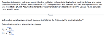 According to the report by the government-lending institution, college students who have credit cards have an average
credit card balance of $1,086. A random sample of 50 college students was selected, and their average credit card debt
was found to be $1,430. Assume the standard deviation for student credit card debt is $276. Using a = 0.10, complete
parts a and b below.
a. Does this sample provide enough evidence to challenge the findings by the lending institution?
Determine the null and alternative hypotheses.
ном
H₁: H