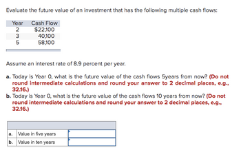 Evaluate the future value of an investment that has the following multiple cash flows:
Year Cash Flow
2
235
$22,100
40,100
58,100
Assume an interest rate of 8.9 percent per year.
a. Today is Year 0, what is the future value of the cash flows 5years from now? (Do not
round intermediate calculations and round your answer to 2 decimal places, e.g.,
32.16.)
b. Today is Year O, what is the future value of the cash flows 10 years from now? (Do not
round intermediate calculations and round your answer to 2 decimal places, e.g.,
32.16.)
a. Value in five years
b. Value in ten years