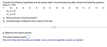 Consider the following hypotheses and the sample data in the accompanying table. Answer the following questions
using α = 0.02.
7
10
8 6 6
10 9
13 6 6 10 11 8 11
Ho: μ = 10
H₁: μ* 10
a. What conclusion should be drawn?
b. Use technology to determine the p-value for this test.
9
a. Determine the critical value(s).
The critical value(s) is (are).
(Round to three decimal places as needed. Use a comma to separate answers as needed.)