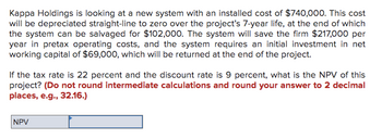 **Project Evaluation**

Kappa Holdings is evaluating a new system with an installed cost of $740,000. This cost will be depreciated straight-line to zero over the project's 7-year life, at the end of which the system can be salvaged for $102,000. The system will save the firm $217,000 per year in pretax operating costs, and the system requires an initial investment in net working capital of $69,000, which will be returned at the end of the project.

Given the following conditions:
- Tax rate: 22%
- Discount rate: 9%

The task is to determine the Net Present Value (NPV) of this project.

**Note:** Do not round intermediate calculations and round your answer to two decimal places (e.g., 32.16).

![NPV Calculation Section](image/)

This section provides a space to input the calculated NPV.
