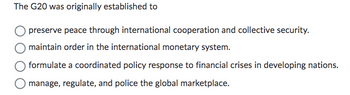 The G20 was originally established to
preserve peace through international cooperation and collective security.
maintain order in the international monetary system.
formulate a coordinated policy response to financial crises in developing nations.
manage, regulate, and police the global marketplace.