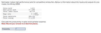 Sailmaster makes high-performance sails for competitive windsurfers. Below is information about the inputs and outputs for one
model, the Windy 2000.
Units sold
Sale price each
Total labor hours
Wage rate
Total materials
Total energy
1,211
$ 1,694
46,712
$ 13
$60,150
$ 4,100
Productivity
per
hour
Calculate the productivity in sales revenue/labor expense.
Note: Round your answer to 2 decimal places.