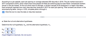 According to a job website, each job opening on average attracted 250 résumés in 2016. The job market improved in
2017 compared to 2016, which means that more people will likely be switching jobs but also fewer unemployed workers
remain in the job market. To find out which trend is stronger, a random sample of 20 employers in a region was taken.
Each employer reported how many résumés they received in 2017 for each job opening. Their answers are shown in the
accompanying table. Using a = 0.05, complete parts a through d.
Click the icon to view the data on résumés received.
a. State the null and alternative hypotheses.
Determine the null hypothesis, Ho, and the alternative hypothesis, H₁.
Ho:
H₁:
(Type integers or decimals. Do not round.)