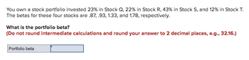 You own a stock portfolio invested 23% in Stock Q, 22% in Stock R, 43% in Stock S, and 12% in Stock T.
The betas for these four stocks are .87, .93, 1.33, and 1.78, respectively.
What is the portfolio beta?
(Do not round intermediate calculations and round your answer to 2 decimal places, e.g., 32.16.)
Portfolio beta