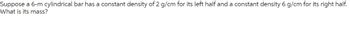 Suppose a 6-m cylindrical bar has a constant density of 2 g/cm for its left half and a constant density 6 g/cm for its right half.
What is its mass?