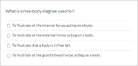 What is a free-body diagram used for?
O To illustrate all the internal forces acting on a body.
To illustrate all the external forces acting on a body.
O To illustrate that a body is in free fall.
To illustrate all the gravitational forces acting on a body.
