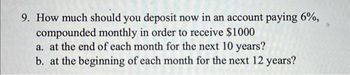 9. How much should you deposit now in an account paying 6%,
compounded monthly in order to receive $1000
a. at the end of each month for the next 10 years?
b. at the beginning of each month for the next 12 years?