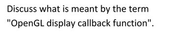 Discuss what is meant by the term
"OpenGL display callback function".