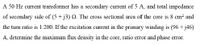 A 50 Hz current transformer has a secondary current of 5 A, and total impedance
of secondary side of (5 + j3) 2. The cross sectional area of the core is 8 cm? and
the turn ratio is 1:200. If the excitation current in the primary winding is (96 + j46)
A, determine the maximum flux density in the core, ratio error and phase error.
