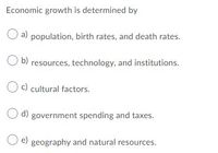 Economic growth is determined by
a) population, birth rates, and death rates.
O b) resources, technology, and institutions.
Oc) cultural factors.
O d) government spending and taxes.
e)
geography and natural resources.
