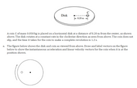 Disk
- 0.20 m -
A coin Cof mass 0.050 kg is placed on a horizontal disk at a distance of 0.20 m from the center, as shown
above. The disk rotates at a constant rate in the clockwise direction as seen from above. The coin does not
slip, and the time it takes for the coin to make a complete revolution is 1.2 s.
a. The figure below shows the disk and coin as viewed from above. Draw and label vectors on the figure
below to show the instantaneous acceleration and linear velocity vectors for the coin when it is at the
position shown.
