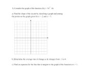 1) Consider the graph of the function f(x) = 5x -8x
a) Find the slope of the secant by sketching a graph and joining
the points on the graph given by x = -2 and x = 3.
b.)Determine the average rate of change as & changes from - 1 to 4.
c) Find an equation for the line that is tangent to the graph of the function at x = 1.
