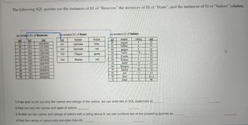 ### SQL Query Instances: An Educational Exercise

The following SQL queries utilize tables that represent instances of `Reserves`, `Boats`, and `Sailors`. 

#### Table 1: R1 of Reserves
An instance of the `Reserves` relation:
| sid | bid | day       |
|-----|-----|-----------|
| 22  | 101 | 10/10/96  |
| 58  | 103 | 11/12/96  |
| 22  | 102 | 10/10/96  |
| 31  | 101 | 10/10/98  |
| 31  | 102 | 10/22/98  |
| 22  | 104 | 10/10/99  |
| 22  | 102 | 10/11/98  |
| 22  | 101 | 10/7/99   |
| 64  | 104 | 10/9/98   |
| 58  | 102 | 09/05/98  |
| 64  | 102 | 09/08/98  |
| 58  | 102 | 09/08/98  |
| 22  | 102 | 10/11/98  |
| 31  | 102 | 11/09/98  |
| 64  | 102 | 09/05/98  |
| 64  | 103 | 09/08/98  |

#### Table 2: B1 of Boats
An instance of the `Boats` relation:
| bid | bname    | bcolor |
|-----|----------|--------|
| 101 | Interlake| blue   |
| 102 | Interlake| red    |
| 103 | Clipper  | green  |
| 104 | Marine   | red    |

#### Table 3: S1 of Sailors
An instance of the `Sailors` relation:
| sid | sname | rating | age |
|-----|-------|--------|-----|
| 22  | yuppy | 3      | 35  |
| 31  | lubber| 8      | 55  |
| 64  | guppy | 5      | 35  |
| 58  | rust