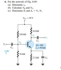 6. For the network of Fig. 8.69:
(a) Determine re.
(b) Calculate VB and Vc.
(c) Determine Z¡ and A, = V,/V¡.
Vcc = 20 V
6.8 k2
220 kΩ
Vc
Vo
Сс
VB
V; o
Cc
B = 180
ro = 50 kQ
Z;
56 k2
2.2 kQ
CE
HE
