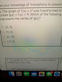 se your knowledge of translations to answer
5. The graph of f(x) = x² was transformed to
create g(x) = f(x) – 9. Which of the following
represents the vertex of g(x)?
%3D
%3D
O (0, 9)
O (9, 0)
O (0,-9)
o (-9, 0)
8. The graph of f(x) = x² was transformed to
create h(x) = f(x + 8).
%3D
9.
If
%3D
a. Write the equation for the axis of
162
