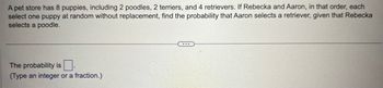 A pet store has 8 puppies, including 2 poodles, 2 terriers, and 4 retrievers. If Rebecka and Aaron, in that order, each
select one puppy at random without replacement, find the probability that Aaron selects a retriever, given that Rebecka
selects a poodle.
The probability is
(Type an integer or a fraction.)
...