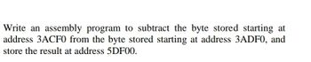 Write an assembly program to subtract the byte stored starting at
address 3ACF0 from the byte stored starting at address 3ADF0, and
store the result at address 5DF00.