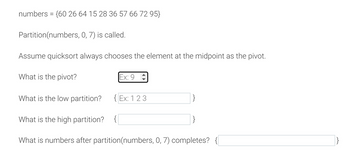 numbers = {60 26 64 15 28 36 57 66 72 95}
Partition(numbers, 0, 7) is called.
Assume quicksort always chooses the element at the midpoint as the pivot.
What is the pivot?
Ex: 9
What is the low partition?
What is the high partition? {
What is numbers after partition (numbers, 0, 7) completes? {
Ex: 1 2 3