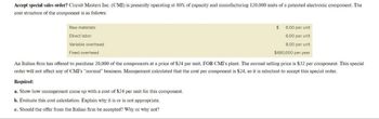 Accept special sales order? Circuit Masters Inc. (CMI) is presently operating at 80% of capacity and manufacturing 120,000 units of a patented electronic component. The
cost structure of the component is as follows:
Raw materials
Direct labor
Variable overhead
Fixed overhead
6.00 per unit
6.00 per unit
8.00 per unit
$480,000 per year
Required:
a. Show how management came up with a cost of $24 per unit for this component.
b. Evaluate this cost calculation. Explain why it is or is not appropriate.
c. Should the offer from the Italian firm be accepted? Why or why not?
$
An Italian firm has offered to purchase 20,000 of the components at a price of $24 per unit, FOB CMI's plant. The normal selling price is $32 per component. This special
order will not affect any of CMI's "normal" business. Management calculated that the cost per component is $24, so it is reluctant to accept this special order.