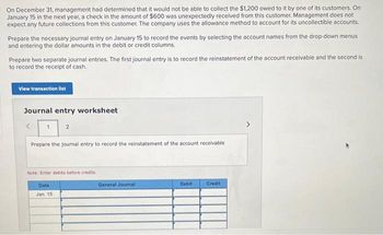 On December 31, management had determined that it would not be able to collect the $1,200 owed to it by one of its customers. On
January 15 in the next year, a check in the amount of $600 was unexpectedly received from this customer. Management does not
expect any future collections from this customer. The company uses the allowance method to account for its uncollectible accounts.
Prepare the necessary journal entry on January 15 to record the events by selecting the account names from the drop-down menus.
and entering the dollar amounts in the debit or credit columns.
Prepare two separate journal entries. The first journal entry is to record the reinstatement of the account receivable and the second is
to record the receipt of cash.
View transaction list
Journal entry worksheet
1
2
Prepare the journal entry to record the reinstatement of the account receivable.
Note: Enter debits before credits.
Date
Jan. 15
General Journal
Debit
Credit