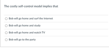 The costly self-control model implies that
Bob will go home and surf the Internet
Bob will go home and study
Bob will go home and watch TV
Bob will go to the party