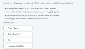 What kind of a data structure has Lila created if their implementation has the following characteristics:
• Locating an item in the data structure is, on average, an 0(log (N)) operation
• Removal of an item from the data structure is, on average, an 0(log (N)) operation
• Insertion of an item into the data structure is, on average, an 0(log (N)) operation
Traversing the data structure in sorted order is an O(N) operation
●
Pick ONE option
Priority Queue
Binary Search Tree
Trie
Hash-based Multi-Map