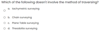 Which of the following doesn't involve the method of traversing?
a. tachymetric surveying
O b. Chain surveying
O c. Plane Table surveying
O d. Theodolite surveying