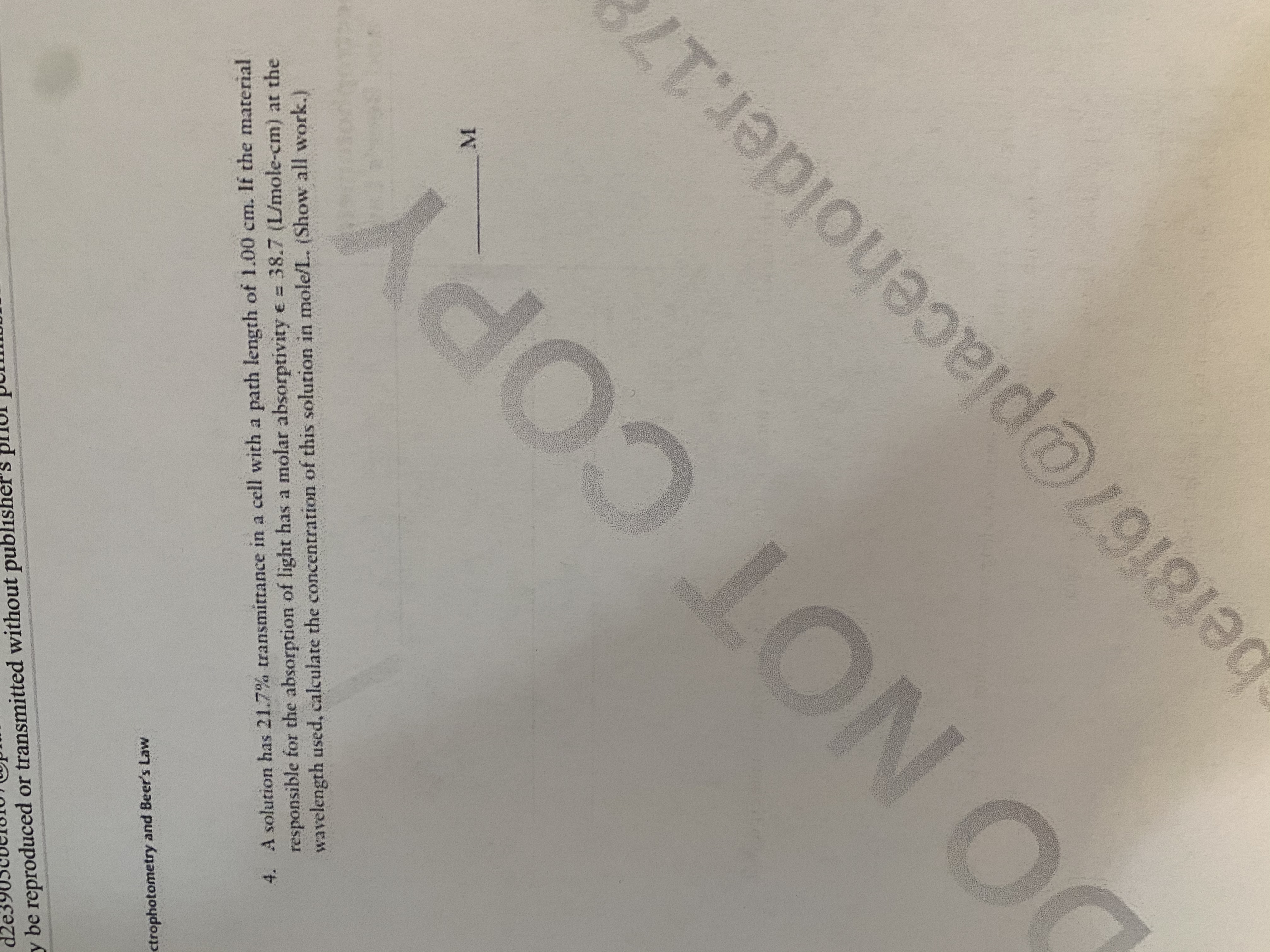 4. A solution has 21.7% transmittance in a cell with a path length of 1.00 cm. If the material
responsible for the absorption of light has a molar absorptivity e = 38.7 (L/mole-cm) at the
wavelength used, calculate the concentration of this solution in mole/L. (Show all work.)
