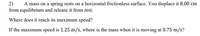 A mass on a spring rests on a horizontal frictionless surface. You displace it 8.00 cm
2)
from equilibrium and release it from rest.
Where does it reach its maximum speed?
If the maximum speed is 1.25 m/s, where is the mass when it is moving at 0.75 m/s?
