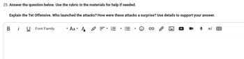 25. Answer the question below. Use the rubric in the materials for help if needed.
Explain the Tet Offensive. Who launched the attacks? How were these attacks a surprise? Use details to support your answer.
BU Font Family
-AA- A
tv