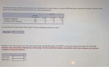 The following three defense stocks are to be combined into a stock index in January 2019 (perhaps a portfolio manager believes these
stocks are an appropriate benchmark for his or her performance):
Douglas McDonnell
Dynamics General
International Rockwell
Index value
2019 return
2020 return
Shares
(millions)
415
225
350
%
1/1/19
$84
23
52
a. Calculate the initial value of the index if a price-weighting scheme is used.
%
Price
1/1/20
$ 89
16
41
1/1/21
$106
b. What is the rate of return on this index for the year ending December 31, 2019? For the year ending December 31, 2020? (A
negative value should be indicated by a minus sign. Do not round intermediate calculations. Enter your answers as a percent
rounded to 2 decimal places.)
30
55