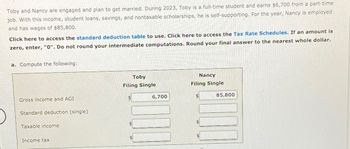 Toby and Nancy are engaged and plan to get married. During 2023, Toby is a full-time student and earns $6,700 from a part-time
job. With this income, student loans, savings, and nontaxable scholarships, he is self-supporting. For the year, Nancy is employed
and has wages of $85,800.
Click here to access the standard deduction table to use. Click here to access the Tax Rate Schedules. If an amount is
zero, enter, "0". Do not round your intermediate computations. Round your final answer to the nearest whole dollar.
a. Compute the following:
Gross income and AGI
Standard deduction (single)
Taxable income
Income tax
Toby
Filing Single
$
$
6,700
Nancy
Filing Single
$
$
$
85,800