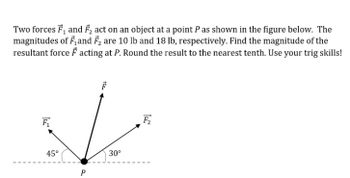 Two forces F₁ and F₂ act on an object at a point P as shown in the figure below. The
magnitudes of F₁ and F₂ are 10 lb and 18 lb, respectively. Find the magnitude of the
resultant force F acting at P. Round the result to the nearest tenth. Use your trig skills!
F₁
45°
P
30°
F₂