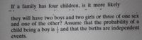 If a family has four children, is it more likely
..
they will have two boys and two girls or three of one sex
and one of the other? Assume that the probability of a
child being a boy is and that the births are independent
events.
