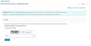 <Electrochemistry
Exercise 20.86 - Enhanced - with Expanded Hints
MISSED THIS? Watch KCV: Cell Potential and Concentration; Read Section 20.6. You can click on the Review link to access the section in your e Text.
A Cu/Cu²+ concentration cell has a voltage of 0.21 V at 25 °C. The concentration of Cu²+ in one of the half-cells is 1.6 × 10−³ M.
Part A
What is the concentration of Cu²+ in the other half-cell? (Assume the concentration in the unknown cell to be the lower of the two concentrations.)
Express the molarity to two significant figures.
► View Available Hint(s)
[Cu²+] =
Submit
15. ΑΣΦΑΛΩ
?
M
21 of 22
Review | Constants | Periodic Table