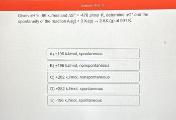 Question 10 of 10
-
Given AH = -86 kJ/mol and AS° = -478 J/mol K, determine AG° and the
spontaneity of the reaction A₂(g) + 3 X₂(g) → 2 AX3(g) at 591 K.
A) +196 kJ/mol, spontaneous
B) +196 kJ/mol, nonspontaneous
C) +282 kJ/mol, nonspontaneous
D) +282 kJ/mol, spontaneous
E) -196 kJ/mol, spontaneous