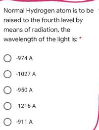 Normal Hydrogen atom is to be
raised to the fourth level by
means of radiation, the
wavelength of the light is: *
O -974 A
O -1027 A
O -950 A
O -1216 A
O -911 A
