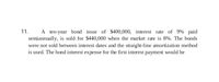 11. A ten-year bond issue of $400,000, interest rate of 9% paid semiannually, is sold for $440,000 when the market rate is 8%. The bonds were not sold between interest dates and the straight-line amortization method is used. The bond interest expense for the first interest payment would be calculated as follows:

1. **Calculate the Semiannual Interest Payment:**
   - Face value of bond = $400,000
   - Semiannual interest rate = 9% / 2 = 4.5%
   - Semiannual interest payment = $400,000 * 4.5% = $18,000

2. **Calculate the Premium Amortization Per Period:**
   - Premium on bonds = $440,000 - $400,000 = $40,000
   - Number of periods (10 years * 2) = 20
   - Premium amortization per period = $40,000 / 20 = $2,000

3. **Calculate Bond Interest Expense:**
   - Bond interest expense = Semiannual interest payment - Premium amortization
   - Bond interest expense = $18,000 - $2,000 = $16,000

Therefore, the bond interest expense for the first interest payment would be $16,000.