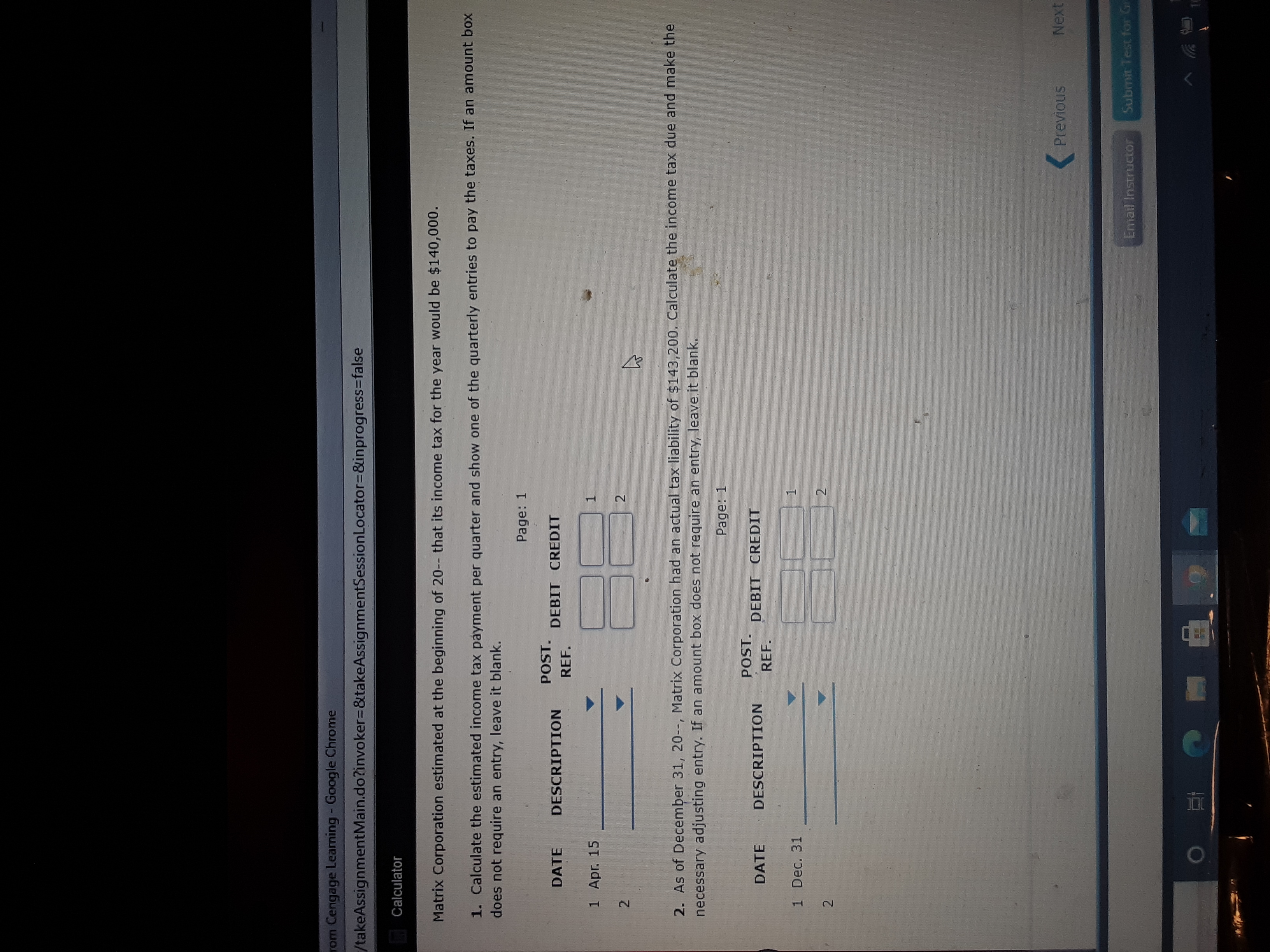 ### Income Tax Calculation Assignment

**Overview:**

Matrix Corporation estimated at the beginning of the year that its income tax for the year would be $140,000.

#### Task 1:
Calculate the estimated income tax payment per quarter and show one of the quarterly entries to pay the taxes. If an amount box does not require an entry, leave it blank.

- **Entry Table:** 

  | DATE   | DESCRIPTION | POST. REF. | DEBIT | CREDIT |
  |--------|-------------|------------|-------|--------|
  | 1 Apr. 15 |             |            |       |        |
  | 2        |             |            |       |        |

#### Task 2:
As of December 31, the actual tax liability was $143,200. Calculate the income tax due and make the necessary adjusting entry. If an amount box does not require an entry, leave it blank.

- **Entry Table:**

  | DATE     | DESCRIPTION | POST. REF. | DEBIT | CREDIT |
  |----------|-------------|------------|-------|--------|
  | 1 Dec. 31 |             |            |       |        |
  | 2        |             |            |       |        |

Be sure to input the calculated amounts and make necessary adjustments accurately.