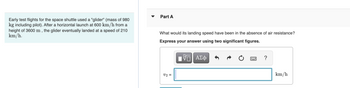 Early test flights for the space shuttle used a "glider" (mass of 980
kg including pilot). After a horizontal launch at 600 km/h from a
height of 3600 m, the glider eventually landed at a speed of 210
km/h.
Part A
What would its landing speed have been in the absence of air resistance?
Express your answer using two significant figures.
V2 =
V|| ΑΣΦ
?
km/h