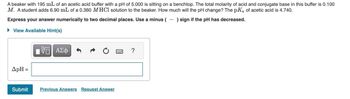 A beaker with 195 mL of an acetic acid buffer with a pH of 5.000 is sitting on a benchtop. The total molarity of acid and conjugate base in this buffer is 0.100
M. A student adds 6.90 mL of a 0.360 M HCl solution to the beaker. How much will the pH change? The pKa of acetic acid is 4.740.
Express your answer numerically to two decimal places. Use a minus (-) sign if the pH has decreased.
► View Available Hint(s)
ApH =
Submit
VE ΑΣΦ
Previous Answers Request Answer
?