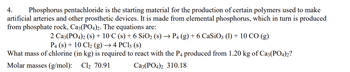 4. Phosphorus pentachloride is the starting material for the production of certain polymers used to make
artificial arteries and other prosthetic devices. It is made from elemental phosphorus, which in turn is produced
from phosphate rock, Ca3(PO4)2. The equations are:
2 Ca3(PO4)2 (s) + 10 C (s) + 6 SiO₂ (s) → P4 (g) + 6 CaSiO3 (1) + 10 CO (g)
P4 (s) + 10 Cl₂ (g) → 4 PC15 (s)
What mass of chlorine (in kg) is required to react with the P4 produced from 1.20 kg of Ca3(PO4)2?
Molar masses (g/mol): Cl₂ 70.91
Ca3(PO4)2 310.18