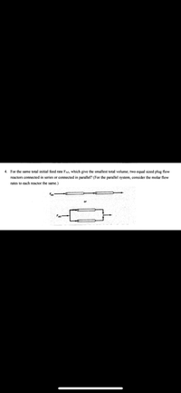 4. For the same total initial feed rate FA0, which give the smallest total volume; two equal sized plug flow
reactors connected in series or connected in parallel? (For the parallel system, consider the molar flow
rates to each reactor the same.)
FAo
or
FAO
