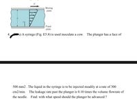 Moving
plate
Fixed
plate
4.
%) A syringe (Fig. E5.8) is used inoculate a cow.
The plunger has a face of
500 mm2 . The liquid in the syringe is to be injected steadily at
rate of 300
cm2/min.
The leakage rate past the plunger is 0.10 times the volume flowrate of
the needle. Find: with what speed should the plunger be advanced ?
