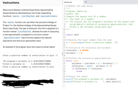 Instructions
newton.py
1 # Modify the code below
2 II I| ||
Restructure Newton's method (Case Study: Approximating
3 Program: newton.py
Square Roots) by decomposing it into three cooperating
4 Author: Ken
functions: newton , limitReached , and improveEstimate .
5 Compute the square root of a number.
6 1. The input is a number.
7 2. The outputs are the program's estimate of the square root
using Newton's method of successive approximations, and
Python's own estimate using math.sqrt.
The newton function can use either the recursive strategy of
8
Project 2 or the iterative strategy of the Approximating Square
9.
Roots Case Study. The task of testing for the limit is assigned to a
function named limitReached , whereas the task of computing
11
a new approximation is assigned to a function named
12 import math
improveEstimate . Each function expects the relevant
13
arguments and returns an appropriate value.
|14 # Receive the input number from the user
15 x =
float(input("Enter a positive number: "))
16
An example of the program input and output is shown below:
17 # Initialize the tolerance and estimate
18 tolerance = 0.000001
19 estimate = 1.0
Enter a positive number or enter/return to quit: 2
20
21 # Perform the successive approximations
The program's estimate is 1.4142135623746899
22 while True:
estimate = (estimate + x / estimate) / 2
difference
if difference <= tolerance:
23
Python's estimate is
1.4142135623730951
Enter a positive number or enter/return to quit
24
abs (x - estimate ** 2)
25
26
break
27
28 # Output the result
29 print("The program's estimate is", estimate)
30 print("Python's estimate is
', math.sqrt(x))
